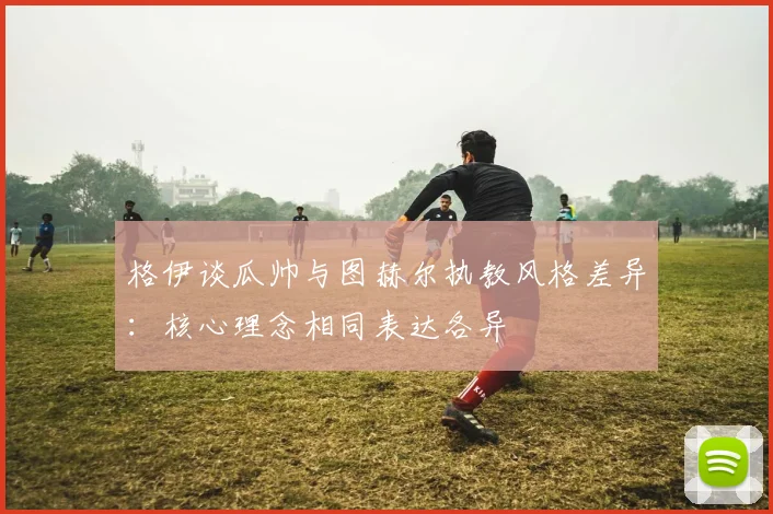 格伊谈瓜帅与图赫尔执教风格差异：核心理念相同表达各异