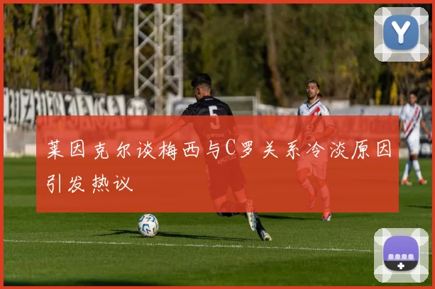 莱因克尔谈梅西与C罗关系冷淡原因引发热议
