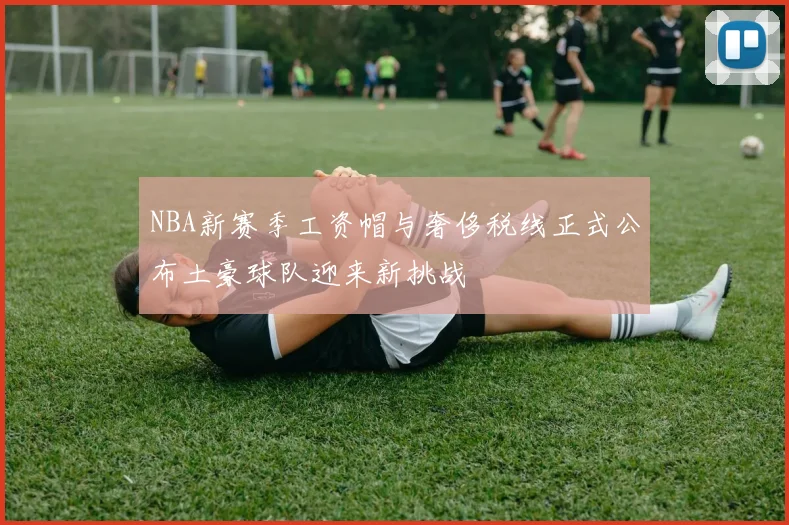 NBA新赛季工资帽与奢侈税线正式公布土豪球队迎来新挑战