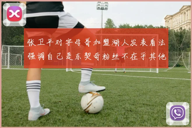 张卫平对字母哥加盟湖人发表看法强调自己是东契奇粉丝不在乎其他球员动态